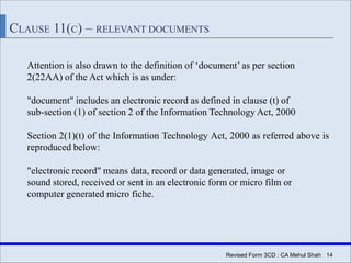 Revised Form 3CD : CA Mehul Shah| 14
CLAUSE 11(C) – RELEVANT DOCUMENTS
Attention is also drawn to the definition of ‘document’ as per section
2(22AA) of the Act which is as under:
"document" includes an electronic record as defined in clause (t) of
sub-section (1) of section 2 of the Information Technology Act, 2000
Section 2(1)(t) of the Information Technology Act, 2000 as referred above is
reproduced below:
"electronic record" means data, record or data generated, image or
sound stored, received or sent in an electronic form or micro film or
computer generated micro fiche.
 
