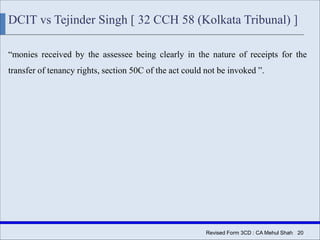 Revised Form 3CD : CA Mehul Shah| 20
DCIT vs Tejinder Singh [ 32 CCH 58 (Kolkata Tribunal) ]
“monies received by the assessee being clearly in the nature of receipts for the
transfer of tenancy rights, section 50C of the act could not be invoked ”.
 