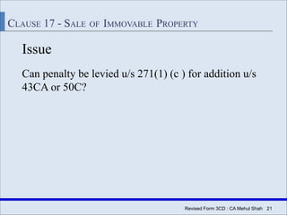 Revised Form 3CD : CA Mehul Shah| 21
CLAUSE 17 - SALE OF IMMOVABLE PROPERTY
Issue
Can penalty be levied u/s 271(1) (c ) for addition u/s
43CA or 50C?
 