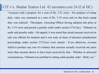 Revised Form 3CD : CA Mehul Shah| 24
CIT v/s. Madan Teatres Ltd 42 taxmann.com 26 (Cal HC)
“Assessee sold a property for a sum of Rs. 2.51 crore - For purpose of stamp
duty, value was estimated at a sum of Rs. 5.19 crore and on that basis stamp
duty was realized - Thereupon, Assessing Officer having adopted sale price at
Rs. 5.19 crore and passed a penalty order under section 271(1)(c) - Tribunal set
aside said penalty order - On appeal, it was noted that actual amount received on
sale was offered for taxation and it was only on basis of deemed consideration
proceedings under section 271(1)(c) were started - Even otherwise, revenue
failed to produce any iota of evidence that assessee actually received one paise
more than amount shown to have been received by him - Whether in aforesaid
circumstances, Tribunal was justified in setting aside penalty order - Held, yes.”
 