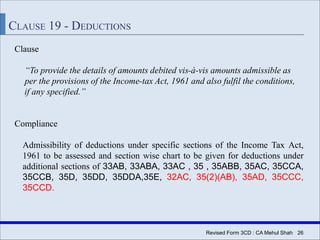 Revised Form 3CD : CA Mehul Shah| 26
CLAUSE 19 - DEDUCTIONS
Clause
“To provide the details of amounts debited vis-à-vis amounts admissible as
per the provisions of the Income-tax Act, 1961 and also fulfil the conditions,
if any specified.”
Compliance
Admissibility of deductions under specific sections of the Income Tax Act,
1961 to be assessed and section wise chart to be given for deductions under
additional sections of 33AB, 33ABA, 33AC , 35 , 35ABB, 35AC, 35CCA,
35CCB, 35D, 35DD, 35DDA,35E, 32AC, 35(2)(AB), 35AD, 35CCC,
35CCD.
 
