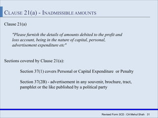 Revised Form 3CD : CA Mehul Shah| 31
CLAUSE 21(a) - INADMISSIBLE AMOUNTS
Clause 21(a)
"Please furnish the details of amounts debited to the profit and
loss account, being in the nature of capital, personal,
advertisement expenditure etc"
Sections covered by Clause 21(a):
Section 37(1) covers Personal or Capital Expenditure or Penalty
Section 37(2B) - advertisement in any souvenir, brochure, tract,
pamphlet or the like published by a political party
 