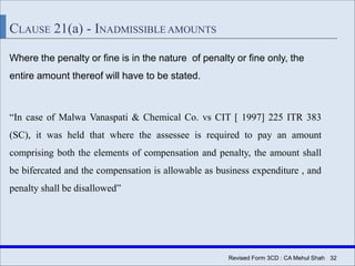 Revised Form 3CD : CA Mehul Shah| 32
CLAUSE 21(a) - INADMISSIBLE AMOUNTS
Where the penalty or fine is in the nature of penalty or fine only, the
entire amount thereof will have to be stated.
“In case of Malwa Vanaspati & Chemical Co. vs CIT [ 1997] 225 ITR 383
(SC), it was held that where the assessee is required to pay an amount
comprising both the elements of compensation and penalty, the amount shall
be bifercated and the compensation is allowable as business expenditure , and
penalty shall be disallowed”
 