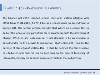 Revised Form 3CD : CA Mehul Shah| 35
CLAUSE 21(b) - INADMISSIBLE AMOUNTS
The Finance Act 2012, inserted second proviso in section 40(a)(ia) with
effect from 01-04-2013 (A.Y.2013-14) as a consequence to amendment in
Section 201. The second proviso provides that where an assessee fails to
deduct the whole or any part of the tax in accordance with the provisions of
Chapter XVII-B on any such sum but is not deemed to be an assessee in
default under the first proviso to sub-section (1) of section 201, then, for the
purpose of clause(ia) of section 40(a), it shall be deemed that the assessee
has deducted and paid the tax on such sum on the date of furnishing of
return of income by the resident payee referred to in the said proviso.
 