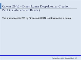 Revised Form 3CD : CA Mehul Shah| 37
CLAUSE 21(b) – Dineshkumar Deepakkumar Creation
Pvt Ltd ( Ahmedabad Bench )
The amendment in 201 by Finance Act 2012 is retrospective in nature.
 