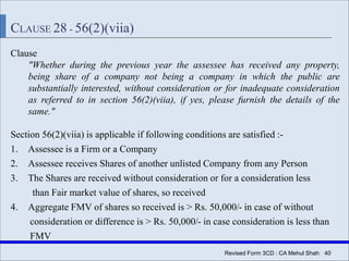 Revised Form 3CD : CA Mehul Shah| 40
CLAUSE 28 - 56(2)(viia)
Clause
"Whether during the previous year the assessee has received any property,
being share of a company not being a company in which the public are
substantially interested, without consideration or for inadequate consideration
as referred to in section 56(2)(viia), if yes, please furnish the details of the
same."
Section 56(2)(viia) is applicable if following conditions are satisfied :-
1. Assessee is a Firm or a Company
2. Assessee receives Shares of another unlisted Company from any Person
3. The Shares are received without consideration or for a consideration less
than Fair market value of shares, so received
4. Aggregate FMV of shares so received is > Rs. 50,000/- in case of without
consideration or difference is > Rs. 50,000/- in case consideration is less than
FMV
 