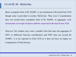 CLAUSE 28 - 56(2)(viia)
Basic exemption limit of Rs 50,000/- is not mentioned in Revised Form 3CD
though same is provided in section 56(2)(viia). Thus even if consideration
does not exceed basic exemption limit of Rs 50,000/- in aggregate, such
transaction of receipt of shares shall be reported in Revised Form 3CD.
However Tax Auditor may write a suitable Note that since the aggregate of
FMV or difference between consideration and FMV does not exceed Rs
50,000/-, it is not reported in Form 3CD as it does not have an impact on
Computation of Total Income.
Revised Form 3CD : CA Mehul Shah| 44
 