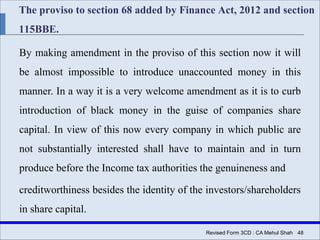 The proviso to section 68 added by Finance Act, 2012 and section
115BBE.
By making amendment in the proviso of this section now it will
be almost impossible to introduce unaccounted money in this
manner. In a way it is a very welcome amendment as it is to curb
introduction of black money in the guise of companies share
capital. In view of this now every company in which public are
not substantially interested shall have to maintain and in turn
produce before the Income tax authorities the genuineness and
creditworthiness besides the identity of the investors/shareholders
in share capital.
Revised Form 3CD : CA Mehul Shah| 48
 