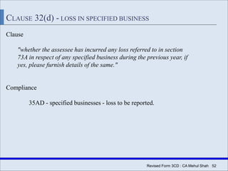 Revised Form 3CD : CA Mehul Shah| 52
CLAUSE 32(d) - LOSS IN SPECIFIED BUSINESS
Clause
"whether the assessee has incurred any loss referred to in section
73A in respect of any specified business during the previous year, if
yes, please furnish details of the same."
Compliance
35AD - specified businesses - loss to be reported.
 