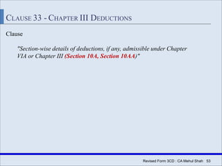 Revised Form 3CD : CA Mehul Shah| 53
CLAUSE 33 - CHAPTER III DEDUCTIONS
Clause
"Section-wise details of deductions, if any, admissible under Chapter
VIA or Chapter III (Section 10A, Section 10AA)"
 