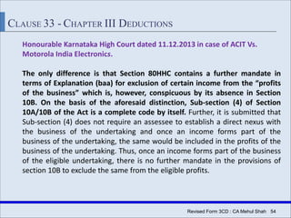 Revised Form 3CD : CA Mehul Shah| 54
CLAUSE 33 - CHAPTER III DEDUCTIONS
Honourable Karnataka High Court dated 11.12.2013 in case of ACIT Vs.
Motorola India Electronics.
The only difference is that Section 80HHC contains a further mandate in
terms of Explanation (baa) for exclusion of certain income from the “profits
of the business” which is, however, conspicuous by its absence in Section
10B. On the basis of the aforesaid distinction, Sub-section (4) of Section
10A/10B of the Act is a complete code by itself. Further, it is submitted that
Sub-section (4) does not require an assessee to establish a direct nexus with
the business of the undertaking and once an income forms part of the
business of the undertaking, the same would be included in the profits of the
business of the undertaking. Thus, once an income forms part of the business
of the eligible undertaking, there is no further mandate in the provisions of
section 10B to exclude the same from the eligible profits.
 