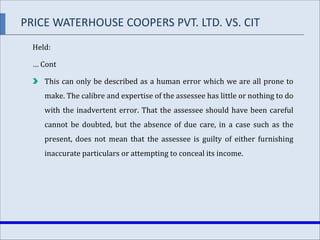 Held:
… Cont
This can only be described as a human error which we are all prone to
make. The calibre and expertise of the assessee has little or nothing to do
with the inadvertent error. That the assessee should have been careful
cannot be doubted, but the absence of due care, in a case such as the
present, does not mean that the assessee is guilty of either furnishing
inaccurate particulars or attempting to conceal its income.
PRICE WATERHOUSE COOPERS PVT. LTD. VS. CIT
 
