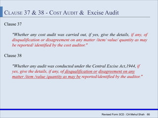 Revised Form 3CD : CA Mehul Shah| 66
CLAUSE 37 & 38 - COST AUDIT & Excise Audit
Clause 37
"Whether any cost audit was carried out, if yes, give the details, if any, of
disqualification or disagreement on any matter /item/ value/ quantity as may
be reported/ identified by the cost auditor."
Clause 38
"Whether any audit was conducted under the Central Excise Act,1944, if
yes, give the details, if any, of disqualification or disagreement on any
matter /item /value /quantity as may be reported/identified by the auditor."
 