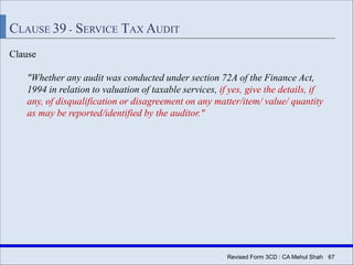 Revised Form 3CD : CA Mehul Shah| 67
CLAUSE 39 - SERVICE TAX AUDIT
Clause
"Whether any audit was conducted under section 72A of the Finance Act,
1994 in relation to valuation of taxable services, if yes, give the details, if
any, of disqualification or disagreement on any matter/item/ value/ quantity
as may be reported/identified by the auditor."
 