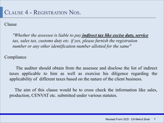 Revised Form 3CD : CA Mehul Shah | 7
CLAUSE 4 - REGISTRATION NOS.
Clause
"Whether the assessee is liable to pay indirect tax like excise duty, service
tax, sales tax, customs duty etc. if yes, please furnish the registration
number or any other identification number allotted for the same"
Compliance
The auditor should obtain from the assessee and disclose the list of indirect
taxes applicable to him as well as exercise his diligence regarding the
applicability of different taxes based on the nature of the client business.
The aim of this clause would be to cross check the information like sales,
production, CENVAT etc. submitted under various statutes.
 