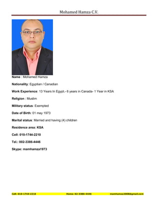 Mohamed Hamza C.V.
Cell: 010-1744-2210 Home: 02-3386-4446 mamhamza2008@gmail.com
Name : Mohamed Hamza
Nationality: Egyptian / Canadian
Work Experience: 13 Years In Egypt.- 6 years in Canada- 1 Year in KSA
Religion : Muslim
Military status: Exempted
Date of Birth: 01 may 1973
Marital status: Married and having (4) children
Residence area: KSA
Cell: 010-1744-2210
Tel.: 002-3386-4446
Skype: mamhamza1973
 