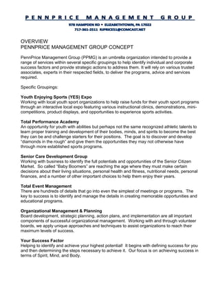 OVERVIEW
PENNPRICE MANAGEMENT GROUP CONCEPT
PennPrice Management Group (PPMG) is an umbrella organization intended to provide a
range of services within several specific groupings to help identify individual and corporate
success factors and provide strategic actions to address them. It will rely on various trusted
associates, experts in their respected fields, to deliver the programs, advice and services
required.
Specific Groupings:
Youth Enjoying Sports (YES) Expo
Working with local youth sport organizations to help raise funds for their youth sport programs
through an interactive local expo featuring various instructional clinics, demonstrations, mini-
competitions, product displays, and opportunities to experience sports activities.
Total Performance Academy
An opportunity for youth with abilities but perhaps not the same recognized athletic talents to
learn proper training and development of their bodies, minds, and spirits to become the best
they can be and challenge starters for their positions. The goal is to discover and develop
“diamonds in the rough” and give them the opportunities they may not otherwise have
through more established sports programs.
Senior Care Development Group
Working with business to identify the full potentials and opportunities of the Senior Citizen
Market. So called “Baby Boomers” are reaching the age where they must make certain
decisions about their living situations, personal health and fitness, nutritional needs, personal
finances, and a number of other important choices to help them enjoy their years.
Total Event Management
There are hundreds of details that go into even the simplest of meetings or programs. The
key to success is to identify and manage the details in creating memorable opportunities and
educational programs.
Organizational Management & Planning
Board development, strategic planning, action plans, and implementation are all important
components of successful organizational management. Working with and through volunteer
boards, we apply unique approaches and techniques to assist organizations to reach their
maximum levels of success.
Your Success Factor
Helping to identify and achieve your highest potential! It begins with defining success for you
and then determining the steps necessary to achieve it. Our focus is on achieving success in
terms of Spirit, Mind, and Body.
 