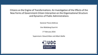 c
Citizens as the Engine of Transformations: An Investigation of the Effects of the
New Forms of Government-Citizen Interaction on the Organisational Structure
and Dynamics of Public Administrations
Doctoral Thesis Defense
Ana Waksberg Guerrini
1st February 2016
Supervisors: Eduard Aibar and Albert Batlle
 