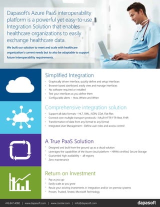 Dapasoft’s Azure PaaS interoperability
platform is a powerful yet easy-to-use
Integration Solution that enables
healthcare organizations to easily
exchange healthcare data.
We built our solution to meet and scale with healthcare
organization’s current needs but to also be adaptable to support
future Interoperability requirements.
Simplified Integration
Graphically driven interface, quickly define and setup interfaces
Browser based dashboard, easily view and manage interfaces
No software required or installed
Test your interfaces as you define them
Configurable alerts – How, Where and When
A True PaaS Solution
Designed and built from the ground up as a cloud solution
Leverages the capabilities of the Azure cloud platform – HIPAA certified, Secure Storage
Guarantied high availability – all regions
Zero maintenance
Return on Investment
Pay as you go
Easily scale as you grow
Reuse your existing investments in integration and/or on premise systems
Proven, Trusted, Tested, Microsoft Technology
Comprehensive integration solution
Support all data formats – HL7, XML, JSON, CDA, Flat files
Connect over multiple transport protocols – MLLP, HTTP, FTP, Rest, FHIR
Transformation of data from any format to any format
Integrated User Management - Define user roles and access control
416.847.4080 | www.dapasoft.com | www.corolar.com | info@dapasoft.com
 