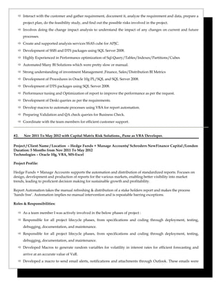  Interact with the customer and gather requirement, document it, analyze the requirement and data, prepare a
project plan, do the feasibility study, and find out the possible risks involved in the project.
 Involves doing the change impact analysis to understand the impact of any changes on current and future
processes.
 Create and supported analysis services SSAS cube for APJC.
 Development of SSIS and DTS packages using SQL Server 2008.
 Highly Experienced in Performance optimization of Sql-Query/Tables/Indexes/Partitions/Cubes
 Automated Many BI Solutions which were pretty slow or manual.
 Strong understanding of investment Management ,Finance, Sales/Distribution BI Metrics
 Development of Procedures in Oracle 10g PL/SQL and SQL Server 2008.
 Development of DTS packages using SQL Server 2008.
 Performance tuning and Optimization of report to improve the performance as per the request.
 Development of Deski queries as per the requirements.
 Develop macros to automate processes using VBA for report automation.
 Preparing Validation and QA check queries for Business Check.
 Coordinate with the team members for efficient customer support.
#2. Nov 2011 To May 2012 with Capital Matrix Risk Solutions., Pune as VBA Developer.
Project / Client Name / Location – Hedge Funds + Manage Accounts/ Schroders NewFinance Capital /London
Duration: 5 Months from Nov 2011 To May 2012
Technologies – Oracle 10g, VBA, MS-Excel
Project Profile:
Hedge Funds + Manage Accounts supports the automation and distribution of standardized reports. Focuses on
design, development and production of reports for the various markets, enabling better visibility into market
trends, leading to proficient decision making for sustainable growth and profitability.
Report Automation takes the manual refreshing & distribution of a stake holders report and makes the process
‘hands free’. Automation implies no manual intervention and is repeatable barring exceptions.
Roles & Responsibilities:
 As a team member I was actively involved in the below phases of project :
 Responsible for all project lifecycle phases, from specifications and coding through deployment, testing,
debugging, documentation, and maintenance.
 Responsible for all project lifecycle phases, from specifications and coding through deployment, testing,
debugging, documentation, and maintenance.
 Developed Macros to generate random variables for volatility in interest rates for efficient forecasting and
arrive at an accurate value of VaR.
 Developed a macro to send email alerts, notifications and attachments through Outlook. These emails were
 