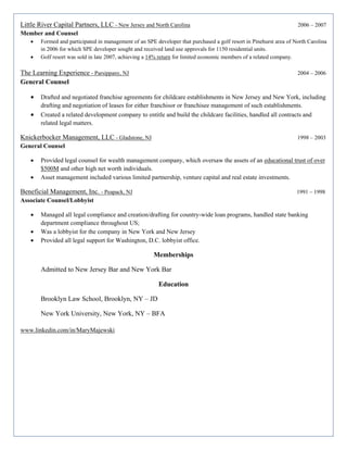 Little River Capital Partners, LLC - New Jersey and North Carolina 2006 – 2007
Member and Counsel
• Formed and participated in management of an SPE developer that purchased a golf resort in Pinehurst area of North Carolina
in 2006 for which SPE developer sought and received land use approvals for 1150 residential units.
• Golf resort was sold in late 2007, achieving a 14% return for limited economic members of a related company.
The Learning Experience - Parsippany, NJ 2004 – 2006
General Counsel
• Drafted and negotiated franchise agreements for childcare establishments in New Jersey and New York, including
drafting and negotiation of leases for either franchisor or franchisee management of such establishments.
• Created a related development company to entitle and build the childcare facilities, handled all contracts and
related legal matters.
Knickerbocker Management, LLC - Gladstone, NJ 1998 – 2003
General Counsel
• Provided legal counsel for wealth management company, which oversaw the assets of an educational trust of over
$500M and other high net worth individuals.
• Asset management included various limited partnership, venture capital and real estate investments.
Beneficial Management, Inc. - Peapack, NJ 1991 – 1998
Associate Counsel/Lobbyist
• Managed all legal compliance and creation/drafting for country-wide loan programs, handled state banking
department compliance throughout US;
• Was a lobbyist for the company in New York and New Jersey
• Provided all legal support for Washington, D.C. lobbyist office.
Memberships
Admitted to New Jersey Bar and New York Bar
Education
Brooklyn Law School, Brooklyn, NY – JD
New York University, New York, NY – BFA
www.linkedin.com/in/MaryMajewski
 