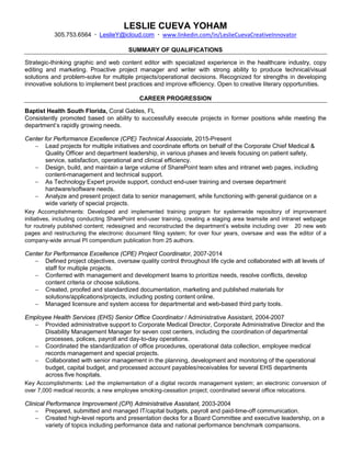 LESLIE CUEVA YOHAM
305.753.6564 ∙ LeslieY@icloud.com ∙ www.linkedin.com/in/LeslieCuevaCreativeInnovator
SUMMARY OF QUALIFICATIONS
Strategic-thinking graphic and web content editor with specialized experience in the healthcare industry, copy
editing and marketing. Proactive project manager and writer with strong ability to produce technical/visual
solutions and problem-solve for multiple projects/operational decisions. Recognized for strengths in developing
innovative solutions to implement best practices and improve efficiency. Open to creative literary opportunities.
CAREER PROGRESSION
Baptist Health South Florida, Coral Gables, FL
Consistently promoted based on ability to successfully execute projects in former positions while meeting the
department’s rapidly growing needs.
Center for Performance Excellence (CPE) Technical Associate, 2015-Present
− Lead projects for multiple initiatives and coordinate efforts on behalf of the Corporate Chief Medical &
Quality Officer and department leadership, in various phases and levels focusing on patient safety,
service, satisfaction, operational and clinical efficiency.
− Design, build, and maintain a large volume of SharePoint team sites and intranet web pages, including
content-management and technical support.
− As Technology Expert provide support, conduct end-user training and oversee department
hardware/software needs.
− Analyze and present project data to senior management, while functioning with general guidance on a
wide variety of special projects.
Key Accomplishments: Developed and implemented training program for systemwide repository of improvement
initiatives, including conducting SharePoint end-user training, creating a staging area teamsite and intranet webpage
for routinely published content; redesigned and reconstructed the department’s website including over 20 new web
pages and restructuring the electronic document filing system; for over four years, oversaw and was the editor of a
company-wide annual PI compendium publication from 25 authors.
Center for Performance Excellence (CPE) Project Coordinator, 2007-2014
− Defined project objectives, oversaw quality control throughout life cycle and collaborated with all levels of
staff for multiple projects.
− Conferred with management and development teams to prioritize needs, resolve conflicts, develop
content criteria or choose solutions.
− Created, proofed and standardized documentation, marketing and published materials for
solutions/applications/projects, including posting content online.
− Managed licensure and system access for departmental and web-based third party tools.
Employee Health Services (EHS) Senior Office Coordinator / Administrative Assistant, 2004-2007
− Provided administrative support to Corporate Medical Director, Corporate Administrative Director and the
Disability Management Manager for seven cost centers, including the coordination of departmental
processes, polices, payroll and day-to-day operations.
− Coordinated the standardization of office procedures, operational data collection, employee medical
records management and special projects.
− Collaborated with senior management in the planning, development and monitoring of the operational
budget, capital budget, and processed account payables/receivables for several EHS departments
across five hospitals.
Key Accomplishments: Led the implementation of a digital records management system; an electronic conversion of
over 7,000 medical records; a new employee smoking-cessation project; coordinated several office relocations.
Clinical Performance Improvement (CPI) Administrative Assistant, 2003-2004
− Prepared, submitted and managed IT/capital budgets, payroll and paid-time-off communication.
− Created high-level reports and presentation decks for a Board Committee and executive leadership, on a
variety of topics including performance data and national performance benchmark comparisons.
 