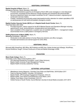 ADDITIONAL EXPERIENCE
Baptist Hospital of Miami, Miami, FL
Emergency Services, Senior Secretary, 2002-2004
− Provided administrative support to six Emergency Room (ER) nurse managers in a very fast-paced
environment, processed Human Resource change requests and maintained 250 personnel files.
− Served as department liaison and project coordinator for all IT, telecommunication, engineering and
construction services matters.
− Created, maintained and physically posted daily/weekly/monthly calendars for sixteen specialties of ER
on-call physicians for both adult and pediatric emergency centers.
Baptist Cardiac Vascular Center (BCVI) part of Baptist Health South Florida, Miami, FL
Float Pool Clerk, 2001-2002
− Provided long-term, interim support for the BCVI Medical Director and Operations Manager including
appointments, travel, reimbursements, correspondence and transcription.
− Upon completion of this assignment, a position was not available within BCVI — management instead
recommended me for a staff position in Emergency Services.
Staffing Resources of Miami (SRM), Miami, FL
Marketing Coordinator, 1998-2001
− Conducted on-site sales pitches to Human Resources directors and office managers.
− Provided administrative and clerical support for entire office.
ADDITIONAL SKILLS
Microsoft (MS) SharePoint, MS Office, MS Publisher and MS Visio; Adobe Acrobat and InDesign; WordPress,
Kronos Workforce; SnagIT; Crimson Continuum of Care and Market Advantage; eVSM.
EDUCATION
Miami Dade College, Miami, FL
Associates in Arts, Mass Communications, 2017
− 2010 Microsoft SharePoint Foundation, Level 2 (New Horizons)
− Baptist Health University Project Management Training
− Baptist Health University Leadership Training
ACTIVITIES / AFFILIATIONS
− Miambiance Literary Magazine, Volunteer Copy Editor and Staff Writer, XXVII Edition 2017
− Feed my Starving Children, Volunteer, 2015-present
− Baptist Health, CPE Employee Engagement Champion, 2013-15
− Baptist Health, Farm Share Food Distribution at Zoo Miami, 2015
− Healing Touch Miami, Event Coordinator, 2014-15
− Holistic Nurses of South Florida, Council Member volunteer & Social Media consultant, 2011-2014
Leslie Cueva Yoham, Page 2
 