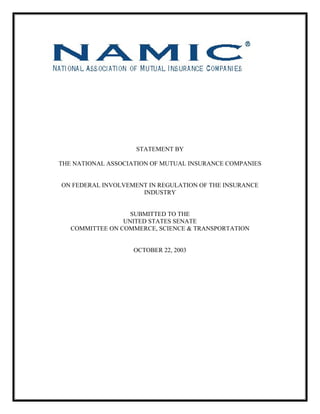 STATEMENT BY
THE NATIONAL ASSOCIATION OF MUTUAL INSURANCE COMPANIES
ON FEDERAL INVOLVEMENT IN REGULATION OF THE INSURANCE
INDUSTRY
SUBMITTED TO THE
UNITED STATES SENATE
COMMITTEE ON COMMERCE, SCIENCE & TRANSPORTATION
OCTOBER 22, 2003
 