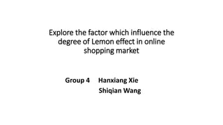 Explore the factor which influence the
degree of Lemon effect in online
shopping market
Group 4 Hanxiang Xie
Shiqian Wang
 
