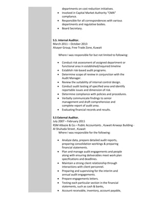 departments on cost reduction initiatives.    
 Involved in Capital Market Authority “CMA” 
compliance.  
 Responsible for all correspondences with various 
departments and regulative bodies. 
 Board Secretary.      
 
 
S.S. Internal Auditor. 
March 2011 – October 2013 
Alsayer Group, Free Trade Zone, Kuwait
        Where I was responsible for but not limited to following:         
 Conduct risk assessment of assigned department or 
functional area in established/required timeline  
 Establish risk‐based audit programs. 
 Determine scope of review in conjunction with the 
Audit Manager. 
 Review the suitability of internal control design. 
 Conduct audit testing of specified area and identify 
reportable issues and dimension of risk. 
 Determine compliance with policies and procedures.  
 Verbally communicate findings to senior 
management and draft comprehensive and 
complete report of audit area. 
 Evaluating financial records and results. 
 
S.S External Auditor.
July 2007 – February 2011 
RSM Albazie & Co.– Public Accountants , Kuwait Airways Building ‐ 
Al Shuhada Street , Kuwait
        Where I was responsible for the following:
 Analyze data, prepare detailed audit reports, 
preparing consolidation workings & preparing 
financial statements. 
 Plan and manage audit engagements and people 
along with ensuring deliverables meet work plan 
specifications and deadlines. 
 Maintain a strong client relationship through 
interactions with client personnel. 
 Preparing and supervising for the interim and 
annual audit engagements. 
 Prepare engagements letters. 
 Testing each particular section in the financial 
statements, such as cash & banks,  
 Account receivable, inventory, account payable, 
 