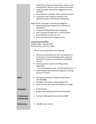 investments, property & equipments, project under 
developments, revenue, costs, expenses and others. 
 Assigning proper tasks for the engagement’s team 
members. 
 Reviewing team members’ works and instruct them. 
 Preparing overall analytical review for each 
significant section in the financial statements. 
 
Major Clients I have been involved and engaged in:
 Metal & Recycling Company K.S.C. (closed) and 
Subsidiaries. 
 Al‐Hasawi Trading & Manufacturing groups. 
 PWC Transport Company W.L.L. And Subsidiary. 
 Kamal Mustafa Al‐sultan Co. w.l.l.  
 Zumuruda Investment Company K.S.C.C.  
Customer Service Office
October 2004 – February 2007
Bank Of Jordan , Amman, Jordan 
        Where I was responsible for the following:
 
 Deliver personalized service over the telephone to 
customers on various banking products, accounts, 
and services enquiries in an effective and efficient 
manner. 
 Initiating clients’ accounts and filling various 
applications  
(Visa, Visa electron, Loans, Financial Facilities, etc…..)  
 Performing all cash transactions (deposits, drawings 
& in/out transfers). 
 
 Very good command of computer applications 
specially Excel. 
 Energetic, hard worker, enjoy working team. 
 Have communication skills and adaptive to change. 
 
Skills 
 Arabic: Native. 
 English: fluent (Reading, Writing and Speaking). 
 
Languages 
 Institute of Management accountants (IMA). Professional 
membership 
 
 Available upon request. References 
  
 