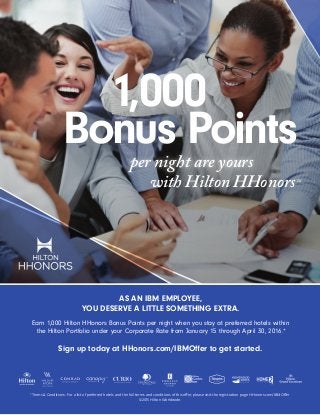 with Hilton HHonorsTM
per night are yours
Bonus Points
1,000
AS AN IBM EMPLOYEE,
YOU DESERVE A LITTLE SOMETHING EXTRA.
Earn 1,000 Hilton HHonors Bonus Points per night when you stay at preferred hotels within
the Hilton Portfolio under your Corporate Rate from January 15 through April 30, 2016.*
*Terms & Conditions: For a list of preferred hotels and the full terms and conditions of this offer, please visit the registration page HHonors.com/IBMOffer
©2015 Hilton Worldwide.
Sign up today at HHonors.com/IBMOffer to get started.
 