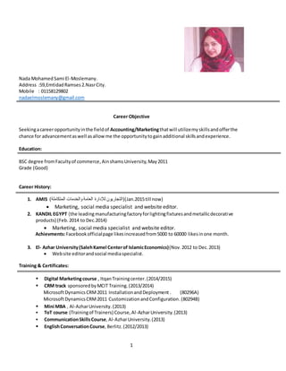 1
Nada MohamedSami El-Moslemany.
Address :59,EmtidadRamses2.NasrCity.
Mobile : 01158129802
nadaelmoslemany@gmail.com
Career Objective
Seekingacareeropportunityinthe fieldof Accounting/Marketingthatwill utilizemyskillsandofferthe
chance for advancementaswell asallowme the opportunitytogainadditional skillsandexperience.
Education:
BSC degree fromFacultyof commerce, AinshamsUniversity,May2011
Grade (Good)
Career History:
1. AMIS (‫المتكاملة‬ ‫والخدمات‬ ‫العامة‬ ‫لإلدارة‬ ‫()التجاريون‬Jan.2015till now)
 Marketing, social media specialist and website editor.
2. KANDIL EGYPT (the leadingmanufacturingfactoryforlightingfixturesandmetallicdecorative
products) (Feb. 2014 to Dec.2014)
 Marketing, social media specialist and website editor.
Achievments:Facebookofficialpage likesincreasedfrom5000 to 60000 likesinone month.
3. El- Azhar University(SalehKamel Centerof IslamicEconomics)(Nov.2012 to Dec. 2013)
 Website editorandsocial mediaspecialist.
Training & Certificates:
 Digital Marketingcourse , ItqanTrainingcenter.(2014/2015)
 CRM track sponsoredbyMCIT Training.(2013/2014)
MicrosoftDynamicsCRM2011 InstallationandDeployment . (80296A)
MicrosoftDynamicsCRM2011 CustomizationandConfiguration.(80294B)
 Mini MBA , Al-AzharUniversity.(2013)
 ToT course (Trainingof Trainers) Course,Al-AzharUniversity.(2013)
 CommunicationSkillsCourse, Al-AzharUniversity.(2013)
 EnglishConversationCourse, Berlitz.(2012/2013)
 