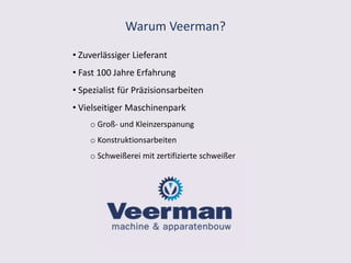 Warum Veerman?
• Zuverlässiger Lieferant
• Fast 100 Jahre Erfahrung
• Spezialist für Präzisionsarbeiten
• Vielseitiger Maschinenpark
o Groß- und Kleinzerspanung
o Konstruktionsarbeiten
o Schweißerei mit zertifizierte schweißer
 