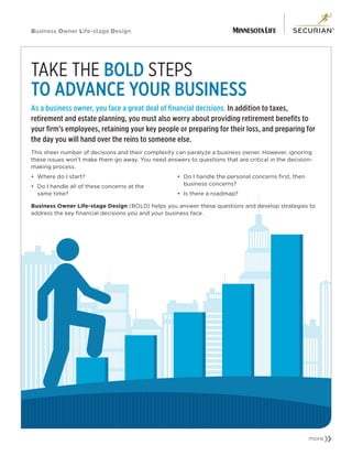 Business Owner Life-stage Design
TAKE THE BOLD STEPS
TO ADVANCE YOUR BUSINESS
As a business owner, you face a great deal of financial decisions. In addition to taxes,
retirement and estate planning, you must also worry about providing retirement benefits to
your firm’s employees, retaining your key people or preparing for their loss, and preparing for
the day you will hand over the reins to someone else.
This sheer number of decisions and their complexity can paralyze a business owner. However, ignoring
these issues won’t make them go away. You need answers to questions that are critical in the decision-
making process.
•	 Where do I start?
•	 Do I handle all of these concerns at the
same time?
•	 Do I handle the personal concerns first, then
business concerns?
•	 Is there a roadmap?
Business Owner Life-stage Design (BOLD) helps you answer these questions and develop strategies to
address the key financial decisions you and your business face.
m
 