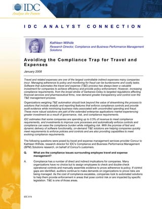 IDC 614
I D C A N A L Y S T C O N N E C T I O N
Kathleen Wilhide
Research Director, Compliance and Business Performance Management
Solutions
Avoiding the Compliance Trap for Travel and
Expenses
January 2008
Travel and related expenses are one of the largest controllable indirect expenses many companies
incur. Managing adherence to policy and monitoring for fraud can be burdensome and costly tasks.
Software that automates the travel and expense (T&E) process has always been a valuable
investment for companies to achieve efficiency and provide policy enforcement. However, increasing
compliance requirements, from the broad stroke of Sarbanes-Oxley to targeted regulations affecting
financial services and pharmaceutical firms, now demand greater transparency and control over the
T&E management process.
Organizations weighing T&E automation should look beyond the value of streamlining the process to
solutions that include analytic and reporting features that enforce compliance controls and provide
audit evidence while minimizing business risks associated with uncontrolled spending and fraud.
These more robust solutions are part of the extended enterprise applications market experiencing
greater investment as a result of governance, risk, and compliance requirements.
IDC estimates that some companies are spending up to 0.5% of revenue to meet compliance
requirements, and investments to improve core processes and automatically enforce controls and
compliance can ease the compliance burden while mitigating risk. With the promise of fast and
dynamic delivery of software functionality, on-demand T&E solutions are helping companies quickly
meet requirements to enforce policies and controls and are also providing capabilities to meet
evolving compliance requirements.
The following questions were posed by travel and expense management services provider Concur to
Kathleen Wilhide, research director for IDC's Compliance and Business Performance Management
(BPM) Solutions research, on behalf of Concur's customers.
Q. What are the compliance issues surrounding employee travel and expense
management?
A. Compliance has a number of direct and indirect implications for companies. Many
organizations have no choice but to assign employees to check and double-check
operational controls and manually assemble evidence to prove adherence to policy. If control
gaps are identified, auditors continue to make demands on organizations to prove risks are
being managed. As the cost of compliance escalates, companies look to automated solutions
to help them provide enforcement in areas that pose control risk or are impacted by specific
legislation. T&E is one of those areas.
 