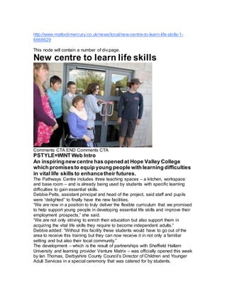 http://www.matlockmercury.co.uk/news/local/new-centre-to-learn-life-skills-1-
6868629
This node will contain a number of div.page.
New centre to learn life skills
Comments CTA END Comments CTA
PSTYLE=WINT Web Intro
An inspiring new centre has opened at Hope Valley College
which promisesto equip young people with learning difficulties
in vital life skills to enhancetheir futures.
The Pathways Centre includes three teaching spaces – a kitchen, workspace
and base room – and is already being used by students with specific learning
difficulties to gain essential skills.
Debbie Petts, assistant principal and head of the project, said staff and pupils
were “delighted” to finally have the new facilities.
“We are now in a position to truly deliver the flexible curriculum that we promised
to help support young people in developing essential life skills and improve their
employment prospects,” she said.
“We are not only striving to enrich their education but also support them in
acquiring the vital life skills they require to become independent adults.”
Debbie added: “Without this facility these students would have to go out of the
area to receive this training but they can now receive it in not only a familiar
setting and but also their local community.”
The development – which is the result of partnerships with Sheffield Hallam
University and learning provider Venture Matrix – was officially opened this week
by Ian Thomas, Derbyshire County Council’s Director of Children and Younger
Adult Services in a special ceremony that was catered for by students.
 