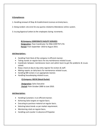 V:Compliances
1. Handling renewal of Shop & Establishment Licenses on timely basis.
2. Doing random site visits for any queries related to Attendance online system.
3. Issuing Appraisal Letters to the employees during increments.
B).Company: CORPORATE FACILITY SERVICES
Designation: Floor Coordinator for RNA CORP PVT LTD.
Period: From September 2010 to August 2011.
Job Description:-
 Handling Front Desk of the company in efficient manner.
 Taking rounds on regular basis for any maintenance related issues.
 Coordinate between maintenance team and admin team to get the problems & issues
solved.
 Keep a track on day to day entry register for visitors & staff.
 Making reports on daily basis for maintenance related issues.
 Handling MD visitors in an appropriate manner.
 Handling housekeeping related issues.
C).Company: REEVE (Retail Outlet)
Designation: Sales Executive
Period: From October 2000 to June 2010.
Job Description:
 Handling Customers in an efficient manner.
 Achieving Sales targets on regular basis.
 Executing to purchase material on regular basis.
 Selecting latest trends as per market requirement.
 Maintaining stock on regular basis.
 Handling cash counter In absence of Propietor.
 