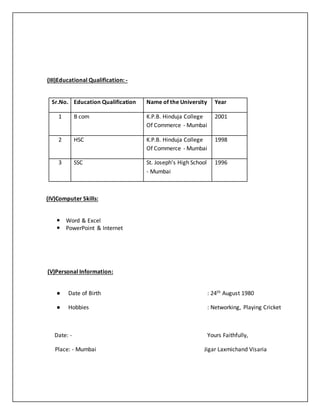 (III)Educational Qualification: -
Sr.No. Education Qualification Name of the University Year
1 B com K.P.B. Hinduja College
Of Commerce - Mumbai
2001
2 HSC K.P.B. Hinduja College
Of Commerce - Mumbai
1998
3 SSC St. Joseph’s High School
- Mumbai
1996
(IV)Computer Skills:
 Word & Excel
 PowerPoint & Internet
(V)Personal Information:
● Date of Birth : 24th August 1980
● Hobbies : Networking, Playing Cricket
Date: - Yours Faithfully,
Place: - Mumbai Jigar Laxmichand Visaria
 
