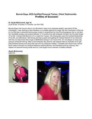 Bonnie Kaye, ACE-Certified Personal Trainer: Client Testimonials
Profiles of Success!
Dr. Sarah McCormick, Age 33
(Lost 20 lbs, 9 inches in 3 months; ran first 10K)
Bonnie Kaye met me at a time in my life where I was at my heaviest weight.I was about 20 lbs
overweight, I was starting to feel hopeless in my battle against the bulge. My first impression of Bonnie
on my first day in personal training was mostly in amazement by how fit and gorgeous she is, but also
her incredible energy and positive attitude. In 3 months time she whipped me back into the best shape
of my life. I trained with Bonnie 2-3 x a week for 5 years. Her bootcamps were the hardest bootcamps
of my life, but afterwards I felt strong and had a great time getting fit.I looked forward to my workouts
with her, but also knew that I'd get a SERIOUS workout in an hours time. It's not always an easy day
going to personal training. After a hard stressful day, Bonnie was always there to motivate me to get
past personal issues and carry that over into my workouts instead. I honestly don't know how I would
have made it through my medical residency without Bonnie, her friendship and her training. She
helped me become strong inside and out, and taught me to maintain a healthy lifestyle.
Sarah McCormick
OB/GYN
 
