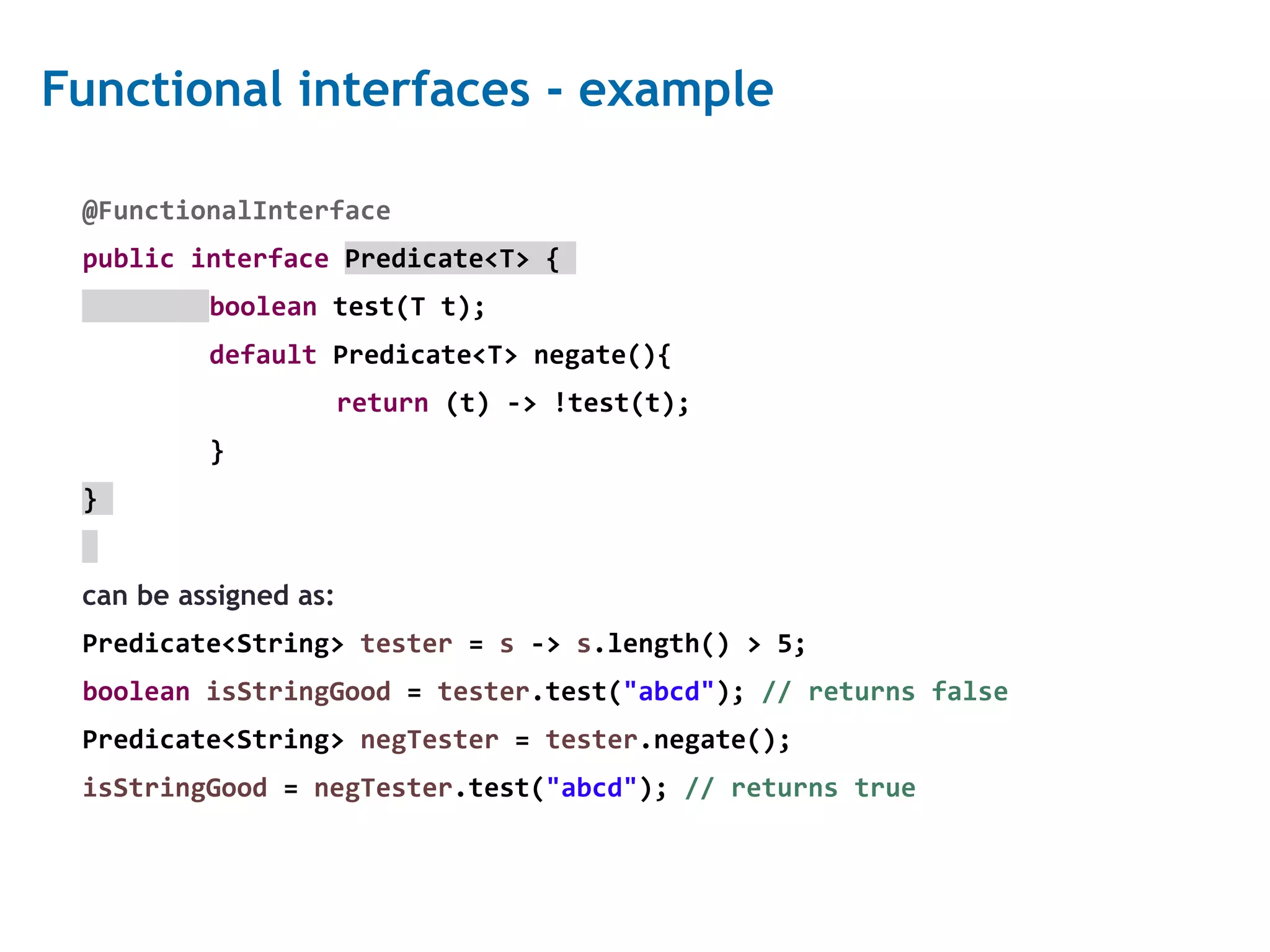 10 Functional interfaces - example @FunctionalInterface public interface Predicate<T> { boolean test(T t); default Predicate<T> negate(){ return (t) -> !test(t); } } can be assigned as: Predicate<String> tester = s -> s.length() > 5; boolean isStringGood = tester.test("abcd"); // returns false Predicate<String> negTester = tester.negate(); isStringGood = negTester.test("abcd"); // returns true 