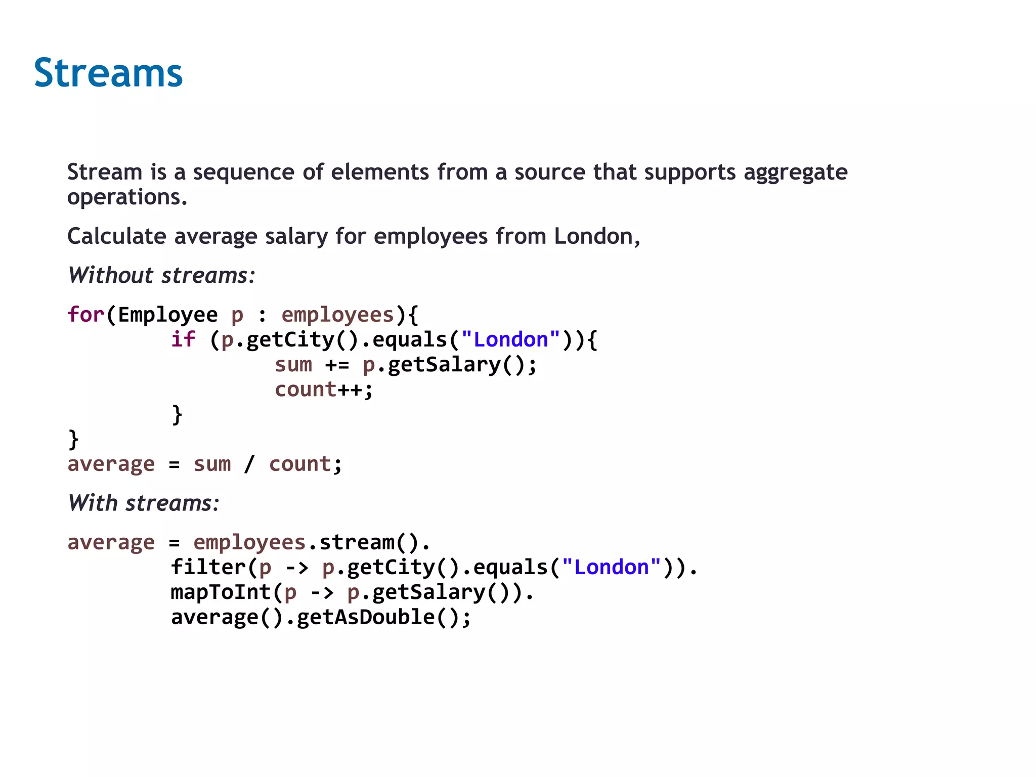 11 Streams Stream is a sequence of elements from a source that supports aggregate operations. Calculate average salary for employees from London, Without streams: for(Employee p : employees){ if (p.getCity().equals("London")){ sum += p.getSalary(); count++; } } average = sum / count; With streams: average = employees.stream(). filter(p -> p.getCity().equals("London")). mapToInt(p -> p.getSalary()). average().getAsDouble(); 