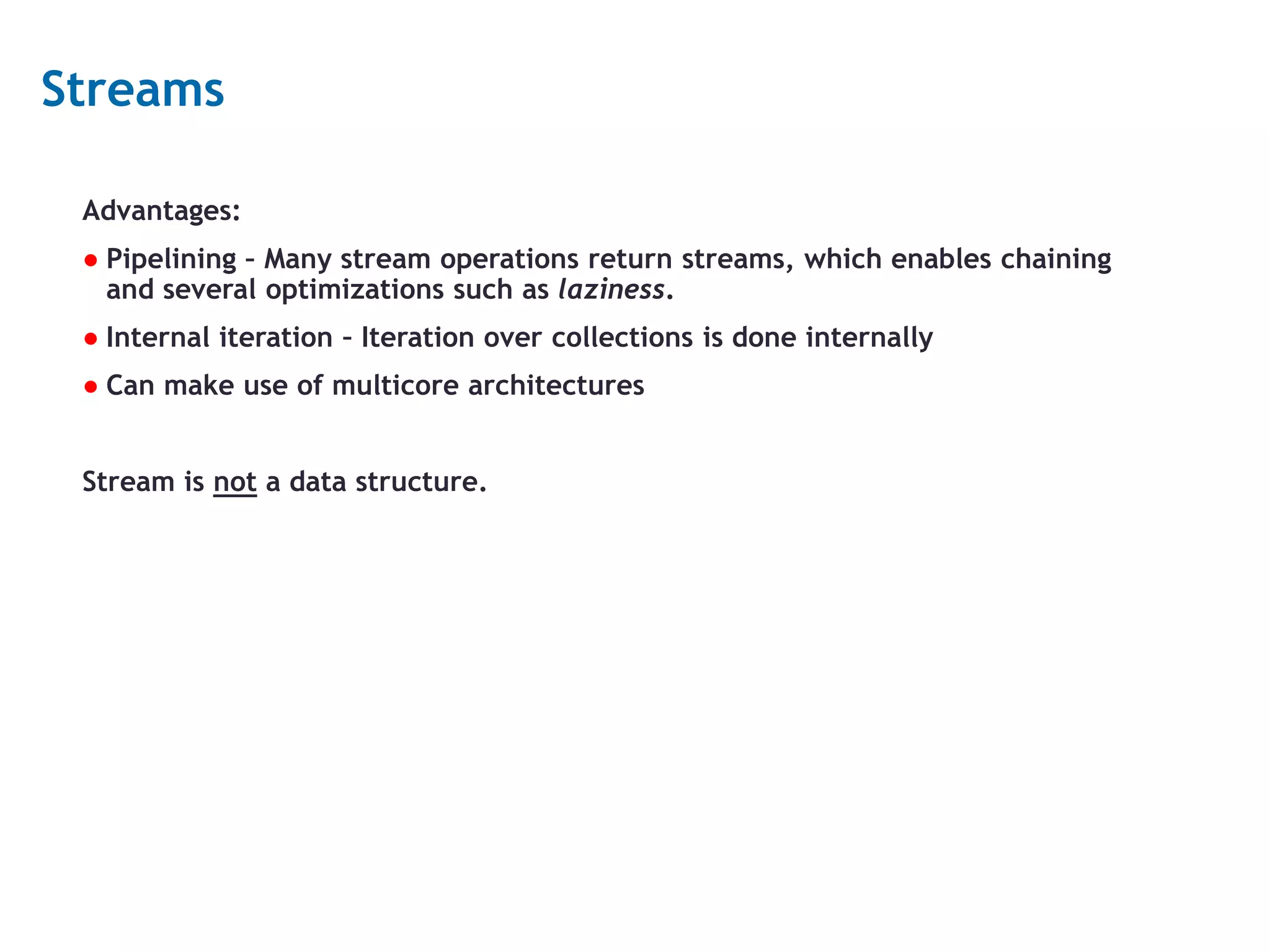 12 Streams Advantages: ● Pipelining – Many stream operations return streams, which enables chaining and several optimizations such as laziness. ● Internal iteration – Iteration over collections is done internally ● Can make use of multicore architectures Stream is not a data structure. 
