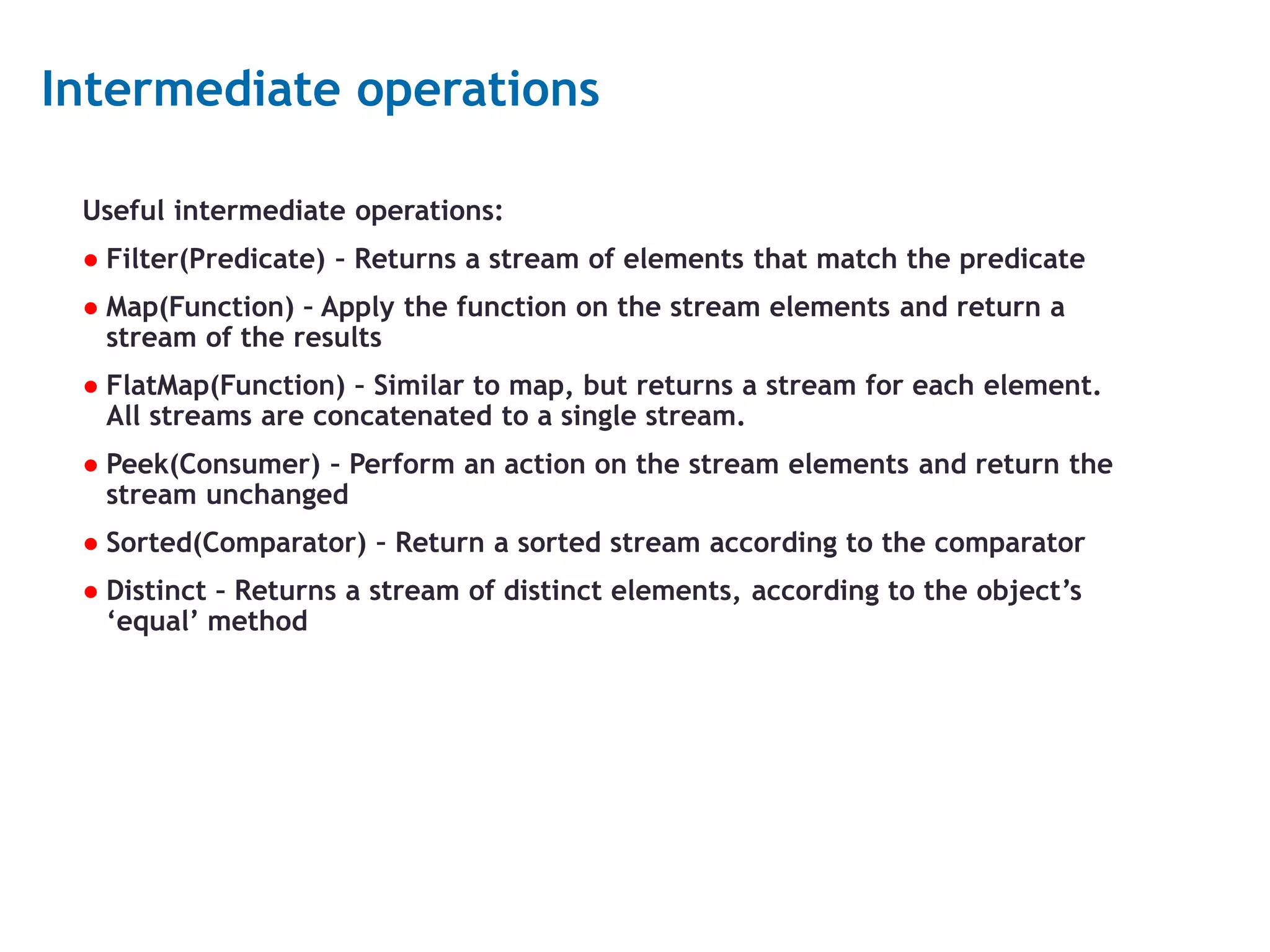 14 Intermediate operations Useful intermediate operations: ● Filter(Predicate) – Returns a stream of elements that match the predicate ● Map(Function) – Apply the function on the stream elements and return a stream of the results ● FlatMap(Function) – Similar to map, but returns a stream for each element. All streams are concatenated to a single stream. ● Peek(Consumer) – Perform an action on the stream elements and return the stream unchanged ● Sorted(Comparator) – Return a sorted stream according to the comparator ● Distinct – Returns a stream of distinct elements, according to the object’s ‘equal’ method 