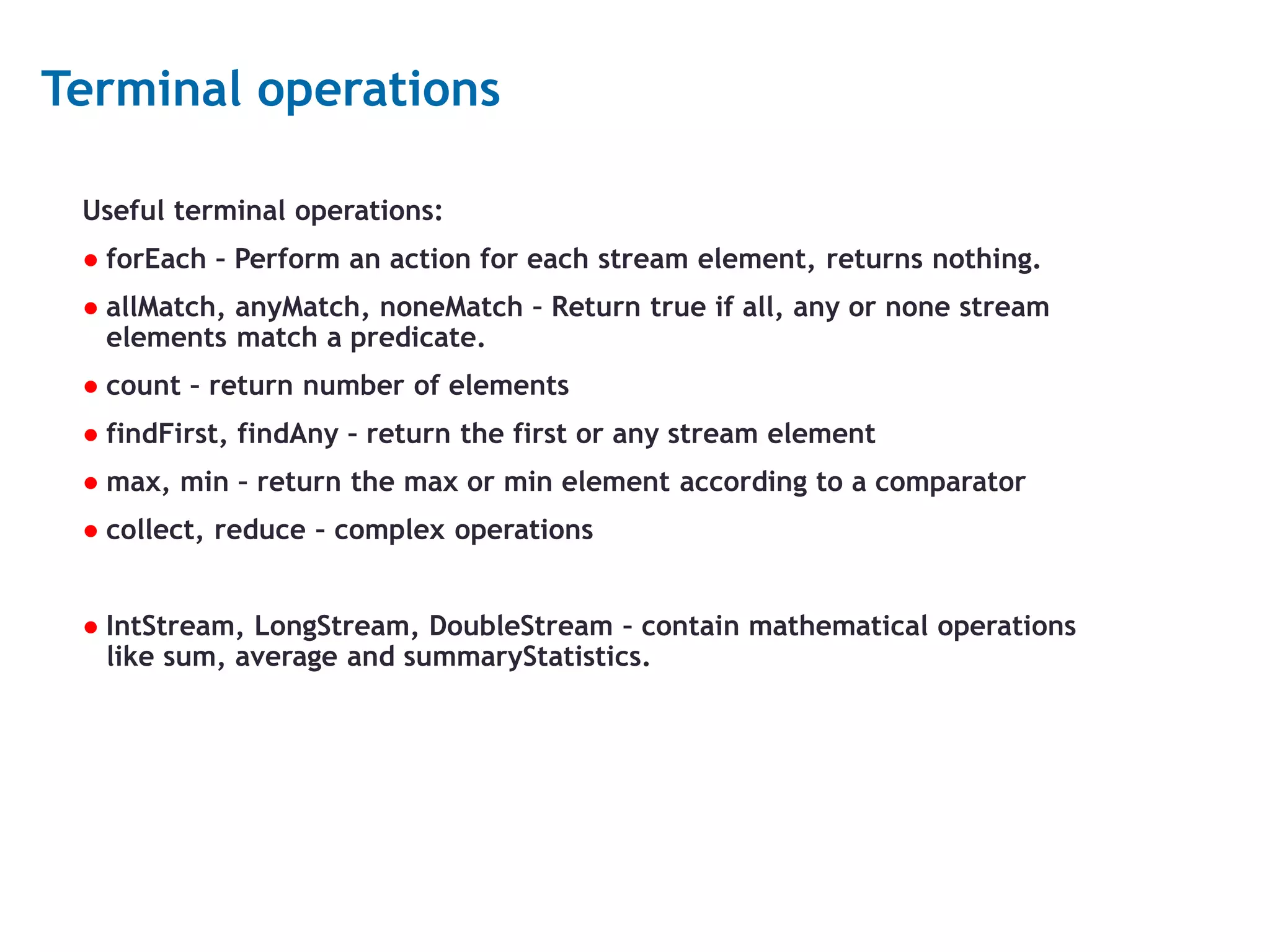 15 Terminal operations Useful terminal operations: ● forEach – Perform an action for each stream element, returns nothing. ● allMatch, anyMatch, noneMatch – Return true if all, any or none stream elements match a predicate. ● count – return number of elements ● findFirst, findAny – return the first or any stream element ● max, min – return the max or min element according to a comparator ● collect, reduce – complex operations ● IntStream, LongStream, DoubleStream – contain mathematical operations like sum, average and summaryStatistics. 