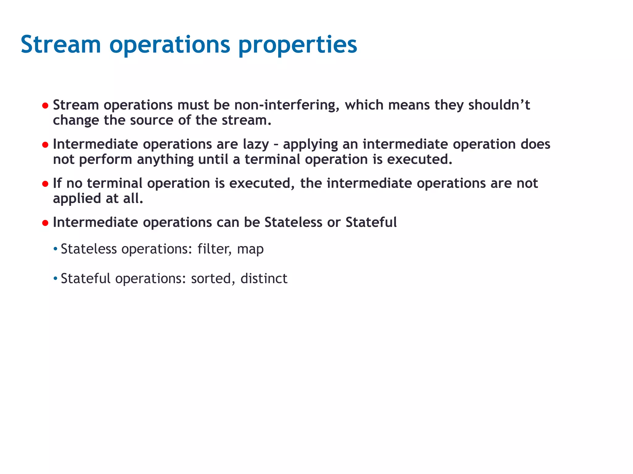 16 Stream operations properties ● Stream operations must be non-interfering, which means they shouldn’t change the source of the stream. ● Intermediate operations are lazy – applying an intermediate operation does not perform anything until a terminal operation is executed. ● If no terminal operation is executed, the intermediate operations are not applied at all. ● Intermediate operations can be Stateless or Stateful • Stateless operations: filter, map • Stateful operations: sorted, distinct 