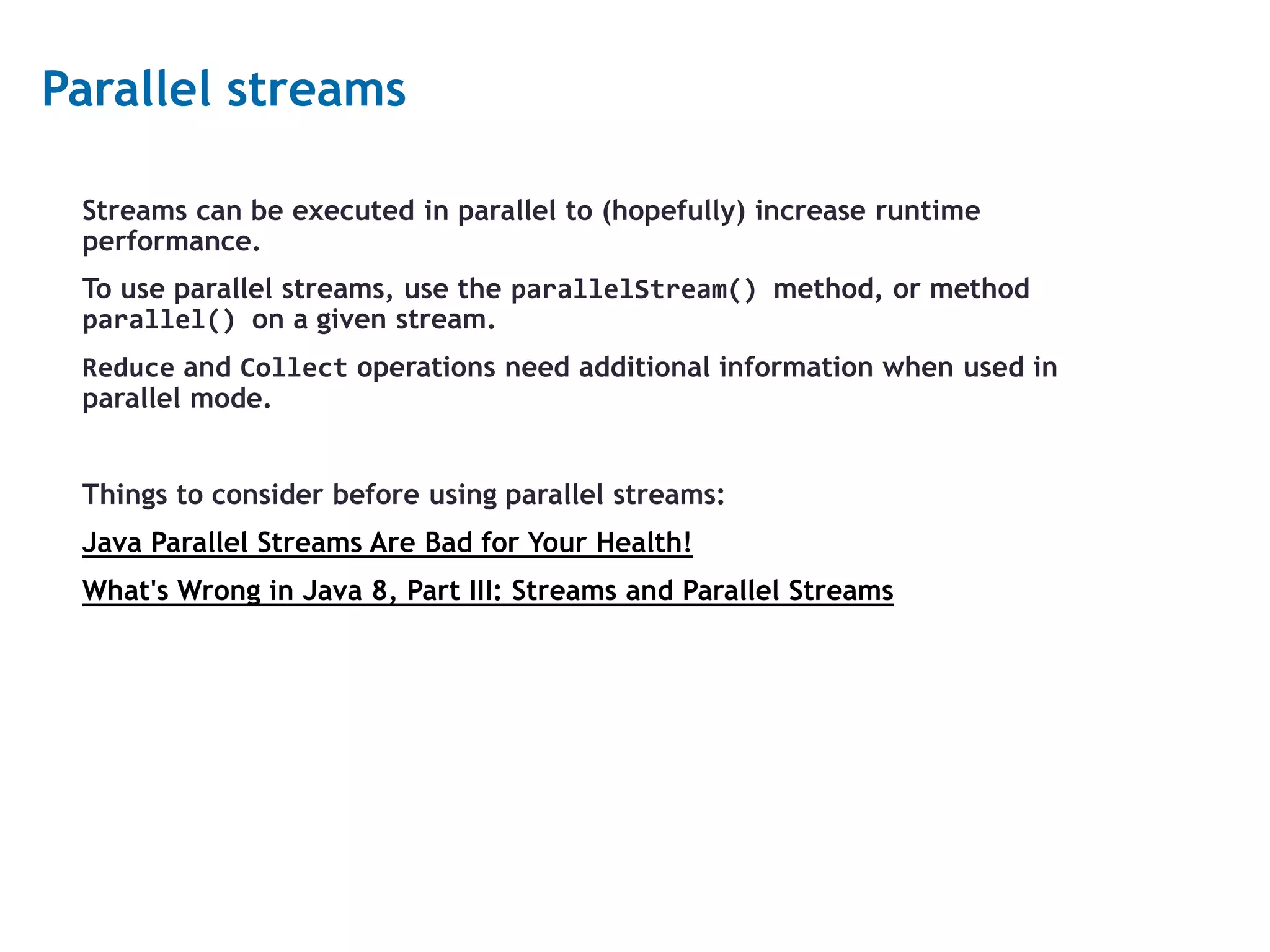 17 Parallel streams Streams can be executed in parallel to (hopefully) increase runtime performance. To use parallel streams, use the parallelStream() method, or method parallel() on a given stream. Reduce and Collect operations need additional information when used in parallel mode. Things to consider before using parallel streams: Java Parallel Streams Are Bad for Your Health! What's Wrong in Java 8, Part III: Streams and Parallel Streams 