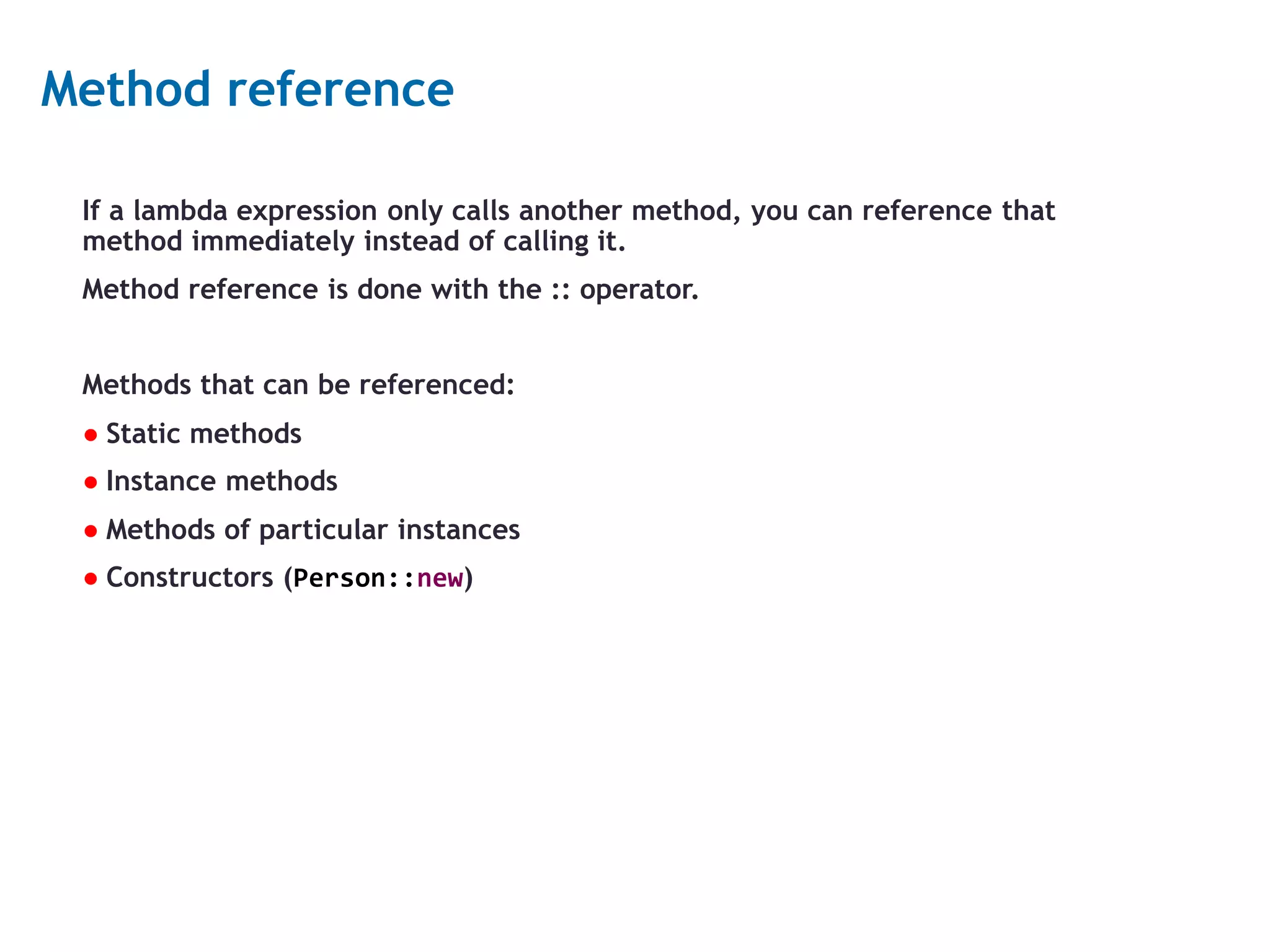 18 Method reference If a lambda expression only calls another method, you can reference that method immediately instead of calling it. Method reference is done with the :: operator. Methods that can be referenced: ● Static methods ● Instance methods ● Methods of particular instances ● Constructors (Person::new) 