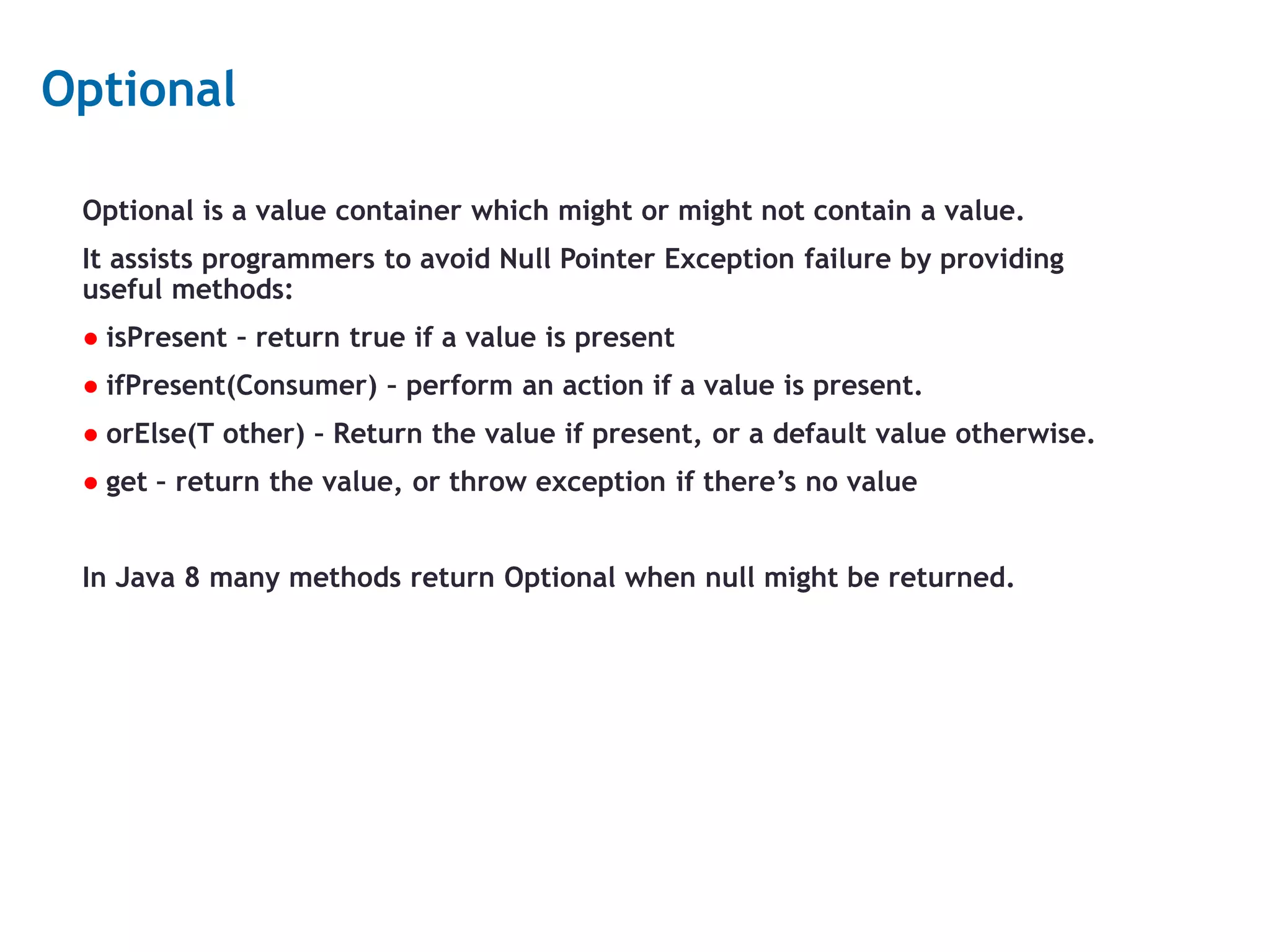 20 Optional Optional is a value container which might or might not contain a value. It assists programmers to avoid Null Pointer Exception failure by providing useful methods: ● isPresent – return true if a value is present ● ifPresent(Consumer) – perform an action if a value is present. ● orElse(T other) – Return the value if present, or a default value otherwise. ● get – return the value, or throw exception if there’s no value In Java 8 many methods return Optional when null might be returned. 