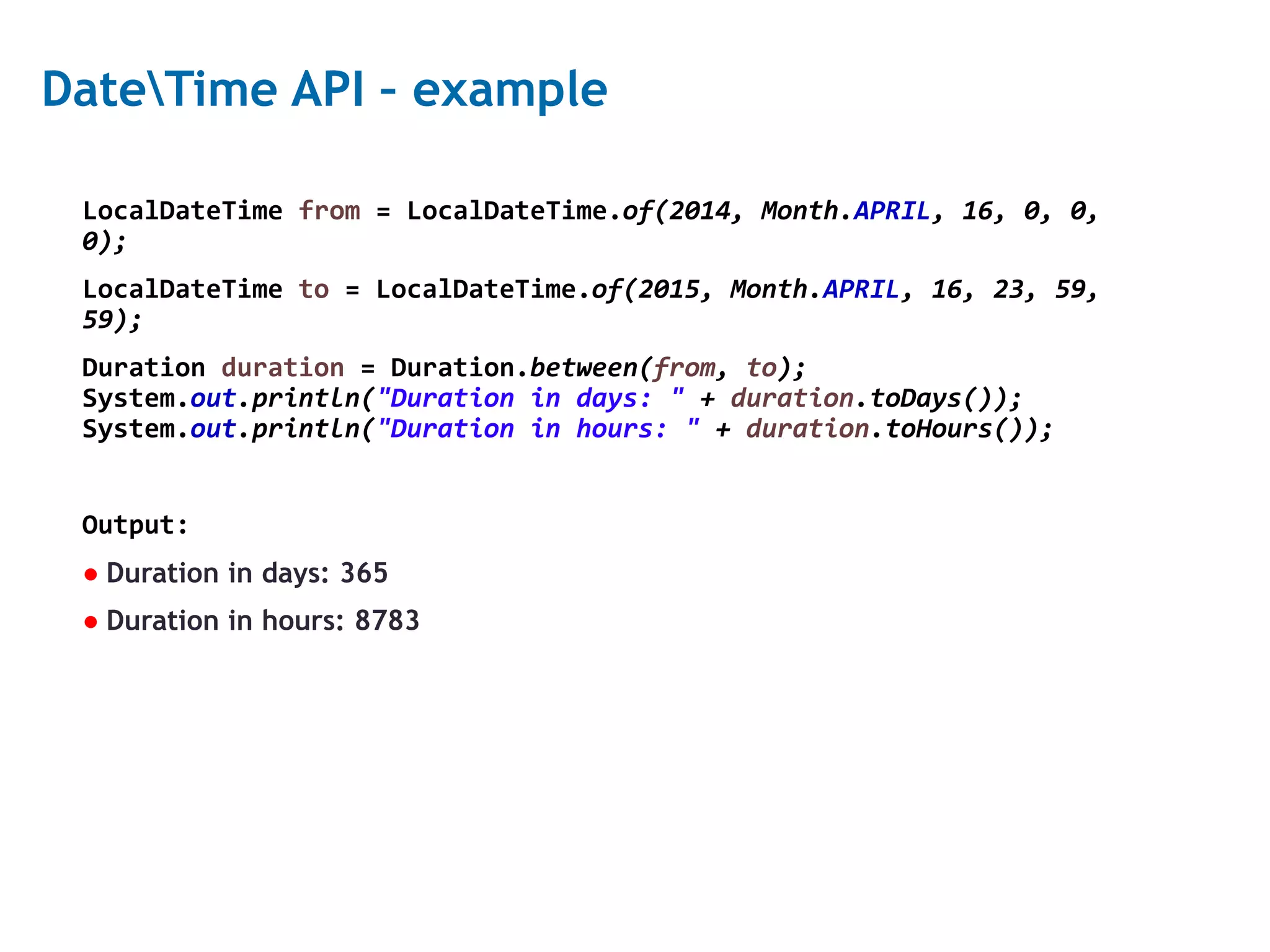 22 DateTime API – example LocalDateTime from = LocalDateTime.of(2014, Month.APRIL, 16, 0, 0, 0); LocalDateTime to = LocalDateTime.of(2015, Month.APRIL, 16, 23, 59, 59); Duration duration = Duration.between(from, to); System.out.println("Duration in days: " + duration.toDays()); System.out.println("Duration in hours: " + duration.toHours()); Output: ● Duration in days: 365 ● Duration in hours: 8783 